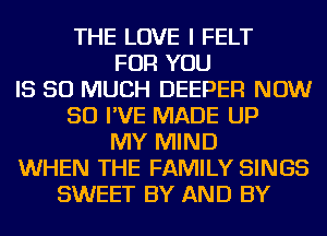 THE LOVE I FELT
FOR YOU
IS SO MUCH DEEPER NOW
50 I'VE MADE UP
MY MIND
WHEN THE FAMILY SINGS
SWEET BY AND BY