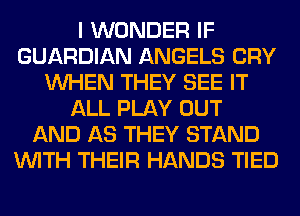 I WONDER IF
GUARDIAN ANGELS CRY
WHEN THEY SEE IT
ALL PLAY OUT
AND AS THEY STAND
WITH THEIR HANDS TIED