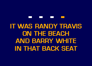 IT WAS RAN DY TRAVIS
ON THE BEACH
AND BARRY WHITE

IN THAT BACK SEAT