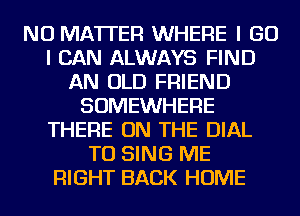 NO MATTER WHERE I GO
I CAN ALWAYS FIND
AN OLD FRIEND
SOMEWHERE
THERE ON THE DIAL
TO SING ME
RIGHT BACK HOME