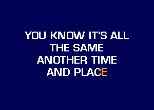 YOU KNOW IT'S ALL
THE SAME

ANOTHER TIME
AND PLACE