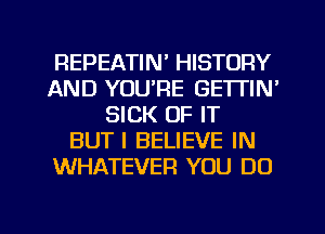 REPEATIN' HISTORY
AND YOU'RE GETTIN'
SICK OF IT
BUTI BELIEVE IN
WHATEVER YOU DO