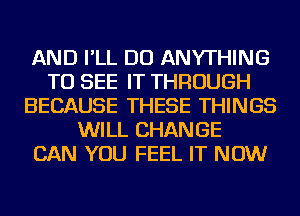 AND I'LL DO ANYTHING
TO SEE IT THROUGH
BECAUSE THESE THINGS
WILL CHANGE
CAN YOU FEEL IT NOW