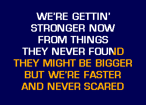 WE'RE GE'ITIN'
STRONGER NOW
FROM THINGS
THEY NEVER FOUND
THEY MIGHT BE BIGGER
BUT WE'RE FASTER
AND NEVER SCARED