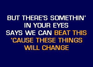 BUT THERE'S SOMETHIN'
IN YOUR EYES
SAYS WE CAN BEAT THIS
'CAUSE THESE THINGS
WILL CHANGE