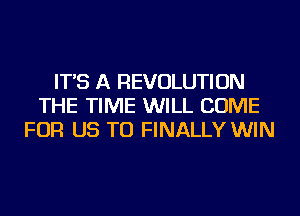 IT'S A REVOLUTION
THE TIME WILL COME
FOR US TO FINALLY WIN