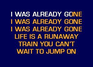 I WAS ALREADY GONE
I WAS ALREADY GONE
I WAS ALREADY GONE
LIFE IS A RUNAWAY
TRAIN YOU CAN'T
WAIT TO JUMP ON