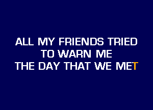 ALL MY FRIENDS TRIED
TO WARN ME
THE DAY THAT WE MET