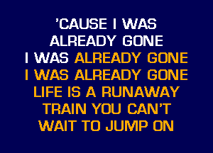 'CAUSE I WAS
ALREADY GONE
I WAS ALREADY GONE
I WAS ALREADY GONE
LIFE IS A RUNAWAY
TRAIN YOU CAN'T
WAIT TO JUMP ON
