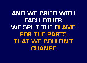 AND WE CRIED WITH
EACH OTHER
WE SPLIT THE BLAME
FOR THE PARTS
THAT WE COULDN'T
CHANGE