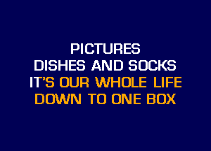 PICTURES
DISHES AND SUCKS
IT'S OUR WHOLE LIFE
DOWN TO ONE BOX

g