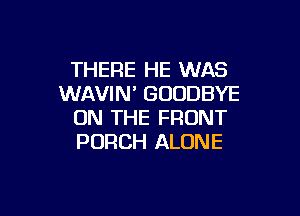 THERE HE WAS
WAVIN' GOODBYE

ON THE FRONT
PORCH ALONE