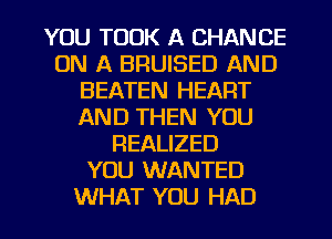 YOU TOOK A CHANCE
ON A BRUISED AND
BEATEN HEART
AND THEN YOU
REALIZED
YOU WANTED

WHAT YOU HAD l