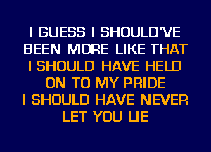 I GUESS I SHOULD'VE
BEEN MORE LIKE THAT
I SHOULD HAVE HELD
ON TO MY PRIDE
I SHOULD HAVE NEVER
LET YOU LIE