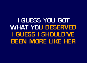 I GUESS YOU GOT
WHAT YOU DESERVED
I GUESS I SHOULD'VE
BEEN MORE LIKE HER