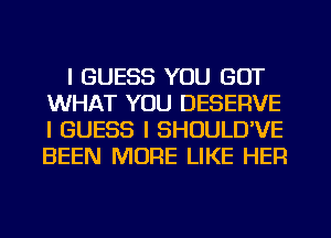 I GUESS YOU GOT
WHAT YOU DESERVE
I GUESS I SHOULD'VE
BEEN MORE LIKE HER