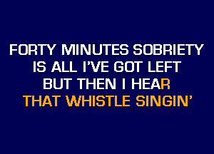 FORTY MINUTES SOBRIETY
IS ALL I'VE GOT LEFT
BUT THEN I HEAR
THAT WHISTLE SINGIN'