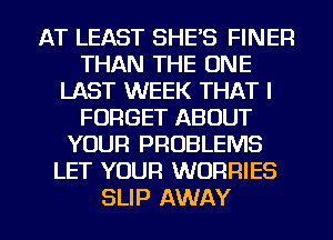 AT LEAST SHE'S FINER
THAN THE ONE
LAST WEEK THAT I
FORGET ABOUT
YOUR PROBLEMS
LET YOUR WORRIES

SLIP AWAY l