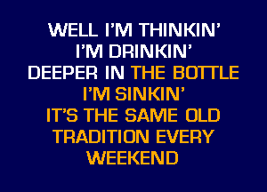 WELL I'M THINKIN'
I'M DRINKIN'
DEEPER IN THE BOTTLE
I'M SINKIN'

IT'S THE SAME OLD
TRADITION EVERY
WEEKEND