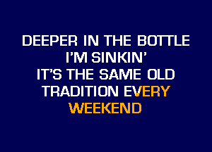 DEEPER IN THE BOTTLE
I'M SINKIN'
IT'S THE SAME OLD
TRADITION EVERY
WEEKEND