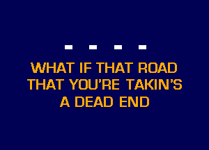 WHAT IF THAT ROAD

THAT YOURE TAKIN'S
A DEAD END