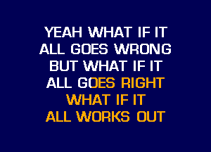 YEAH WHAT IF IT
ALL GOES WRONG
BUT WHAT IF IT
ALL GOES RIGHT
WHAT IF IT
ALL WORKS OUT

g