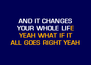 AND IT CHANGES

YOUR WHOLE LIFE

YEAH WHAT IF IT
ALL GOES RIGHT YEAH

g