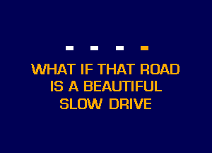WHAT IF THAT ROAD

IS A BEAUTIFUL
SLOW DRIVE