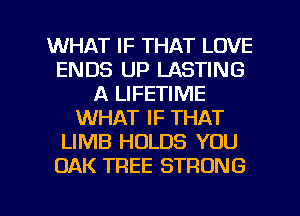 WHAT IF THAT LOVE
ENDS UP LASTING
A LIFETIME
WHAT IF THAT
LIMB HOLDS YOU
OAK TREE STRONG

g