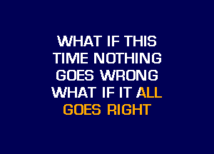 WHAT IF THIS
TIME NOTHING
GOES WRONG

WHAT IF IT ALL
GOES RIGHT