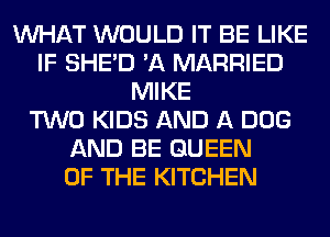 WHAT WOULD IT BE LIKE
IF SHED 'A MARRIED
MIKE
TWO KIDS AND A DOG
AND BE QUEEN
OF THE KITCHEN
