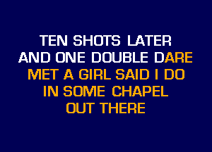 TEN SHOTS LATER
AND ONE DOUBLE DARE
MET A GIRL SAID I DO
IN SOME CHAPEL
OUT THERE