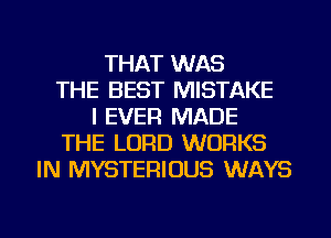 THAT WAS
THE BEST MISTAKE
I EVER MADE
THE LORD WORKS
IN MYSTERIOUS WAYS