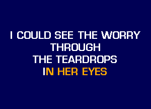 I COULD SEE THE WORRY
THROUGH
THE TEARDROPS
IN HER EYES