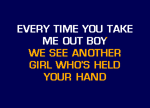 EVERY TIME YOU TAKE
ME OUT BOY
WE SEE ANOTHER
GIRL WHO'S HELD
YOUR HAND