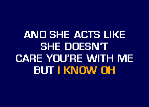 AND SHE ACTS LIKE
SHE DOESN'T
CARE YOU'RE WITH ME
BUT I KNOW OH