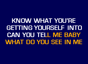 KNOW WHAT YOU'RE
GETTING YOURSELF INTO
CAN YOU TELL ME BABY
WHAT DO YOU SEE IN ME