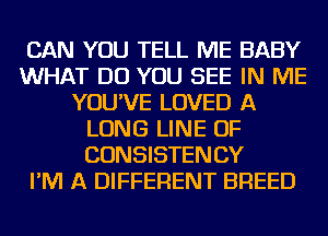 CAN YOU TELL ME BABY
WHAT DO YOU SEE IN ME
YOU'VE LOVED A
LONG LINE OF
CONSISTENCY
I'M A DIFFERENT BREED