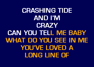 CRASHING TIDE
AND I'M
CRAZY
CAN YOU TELL ME BABY
WHAT DO YOU SEE IN ME
YOU'VE LOVED A
LONG LINE OF