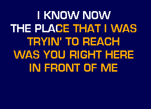 I KNOW NOW
THE PLACE THAT I WAS
TRYIN' TO REACH
WAS YOU RIGHT HERE
IN FRONT OF ME