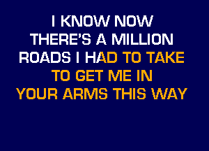 I KNOW NOW
THERE'S A MILLION
ROADS I HAD TO TAKE
TO GET ME IN
YOUR ARMS THIS WAY