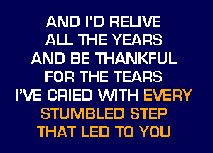 AND I'D RELIVE
ALL THE YEARS
AND BE THANKFUL
FOR THE TEARS
I'VE CRIED WITH EVERY
STUMBLED STEP
THAT LED TO YOU