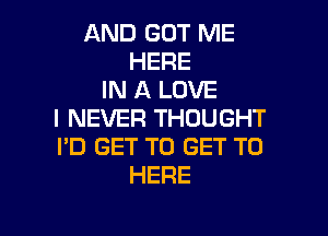 AND GOT ME
HERE
IN A LOVE

I NEVER THOUGHT
I'D GET TO GET TO
HERE