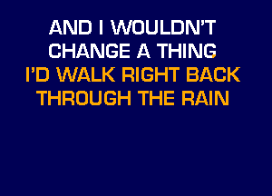AND I WOULDN'T
CHANGE A THING
I'D WALK RIGHT BACK
THROUGH THE RAIN