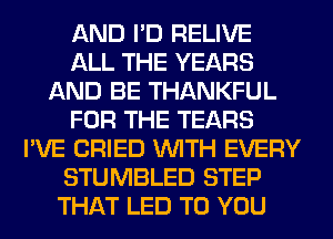 AND I'D RELIVE
ALL THE YEARS
AND BE THANKFUL
FOR THE TEARS
I'VE CRIED WITH EVERY
STUMBLED STEP
THAT LED TO YOU