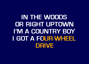 IN THE WOODS
0R RIGHT UPTOWN
I'M A COUNTRY BOY
I GOT A FUUR-WHEEL

DRIVE