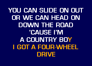 YOU CAN SLIDE ON OUT
OR WE CAN HEAD ON
DOWN THE ROAD
'CAUSE I'M
A COUNTRY BOY
I GOT A FOUR-WHEEL
DRIVE