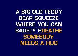 A BIG OLD TEDDY
BEAR SGUEEZE
WHERE YOU CAN
BARELY BREATHE
SOMEBODY
NEEDS A HUG

g