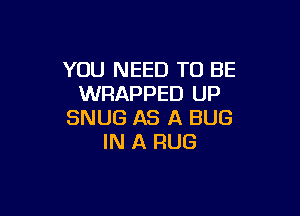 YOU NEED TO BE
WRAPPED UP

SNUG AS A BUG
IN A RUG
