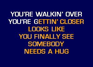 YOU'RE WALKIN' OVER
YOU'RE GE'ITIN' CLOSER
LOOKS LIKE
YOU FINALLY SEE
SOMEBODY
NEEDS A HUG